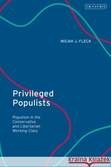 Privileged Populists: Populism in the Conservative and Libertarian Working Class Micah J. Fleck 9780755646371 Bloomsbury Publishing PLC
