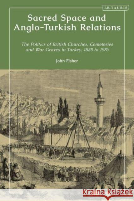 Sacred Space and Anglo-Turkish Relations: The Politics of British Churches and War Graves in Turkey, 1825 to 1976 John Fisher 9780755654611