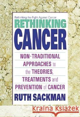 Rethinking Cancer: Non-Traditional Approaches to the Theories, Treatments and Preventions of Cancer Ruth Sackman 9780757000935 Square One Publishers