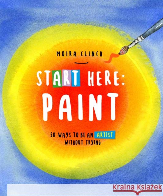 Start Here: Paint: 50 Ways To Be an Artist Without Trying Moira Clinch 9780760390436 Quarry Books