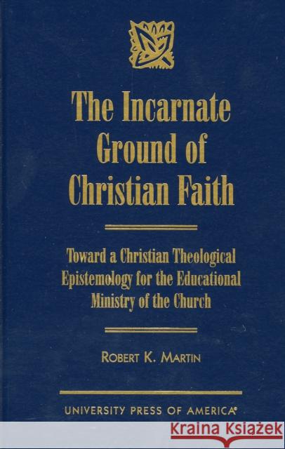 The Incarnate Ground of Christian Faith: Toward a Christian Theological Epistemology for the Educational Ministry of the Church Martin, Robert K. 9780761812555 University Press of America