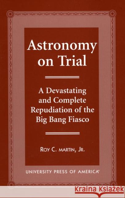 Astronomy on Trial: A Devastating and Complete Repudiation of the Big Bang Fiasco Martin, Roy C. 9780761814221 University Press of America