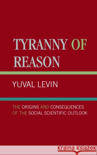 Tyranny of Reason: The Origins and Consequences of the Social Scientific Outlook Levin, Yuval 9780761818724 University Press of America