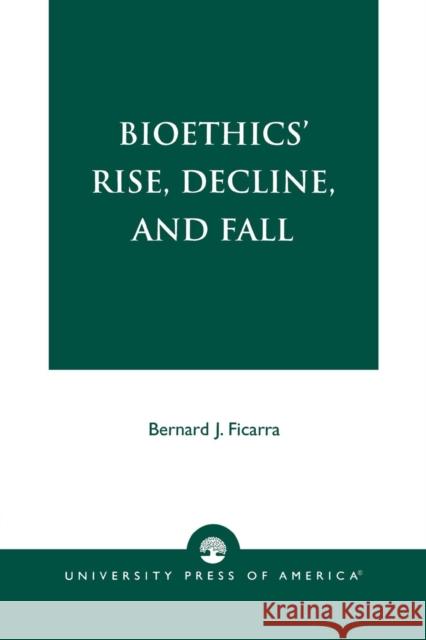 Bioethics' Rise, Decline, and Fall Bernard J. Ficarra 9780761821670 University Press of America