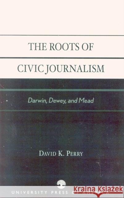 The Roots of Civic Journalism: Darwin, Dewey, and Mead Perry, David K. 9780761826347 University Press of America