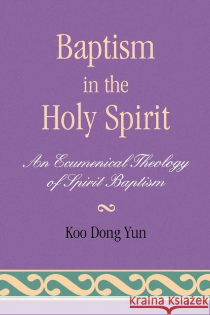 Baptism in the Holy Spirit: An Ecumenical Theology of Spirit Baptism Yun, Koo Dong 9780761826361 University Press of America