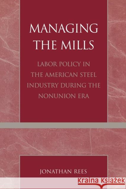 Managing the Mills: Labor Policy in the American Steel Industry During the Nonunion Era Rees, Jonathan 9780761827061 University Press of America