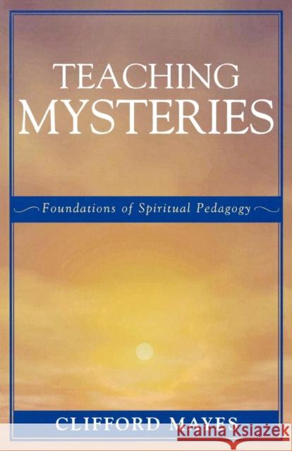 Teaching Mysteries: Foundations of Spiritual Pedagogy Mayes, Clifford 9780761829508 University Press of America