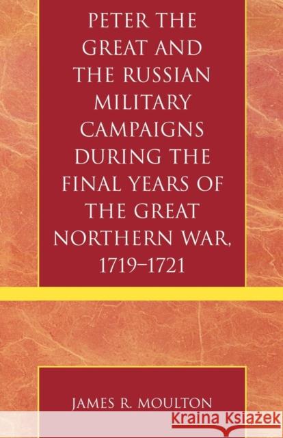 Peter the Great and the Russian Military Campaigns During the Final Years of the Great Northern War, 1719-1721 James R. Moulton 9780761832126