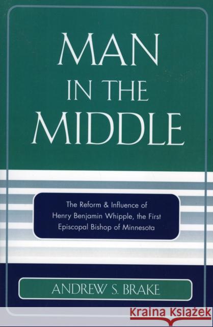 Man in the Middle: The Reform & Influence of Henry Benjamin Whipple, the first Episcopal Bishop of Minnesota Brake, Andrew S. 9780761832768 University Press of America