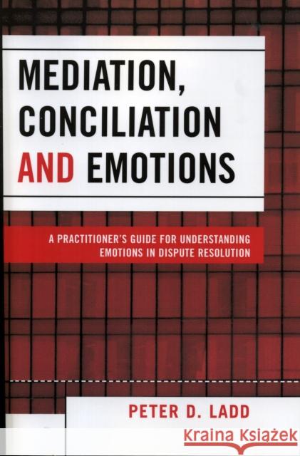Mediation, Conciliation, and Emotions : A Practitioner's Guide for Understanding Emotions in Dispute Resolution Peter D. Ladd 9780761832843 University Press of America