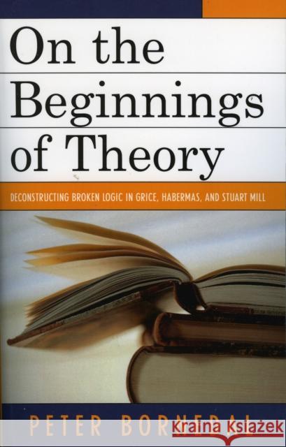 On the Beginnings of Theory: Deconstructing Broken Logic in Grice, Habermas, and Stuart Mill Bornedal, Peter 9780761833901 University Press of America