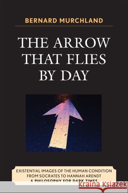 The Arrow that Flies by Day: Existential Images of the Human Condition from Socrates to Hannah Arendt Murchland, Bernard 9780761840428 University Press of America