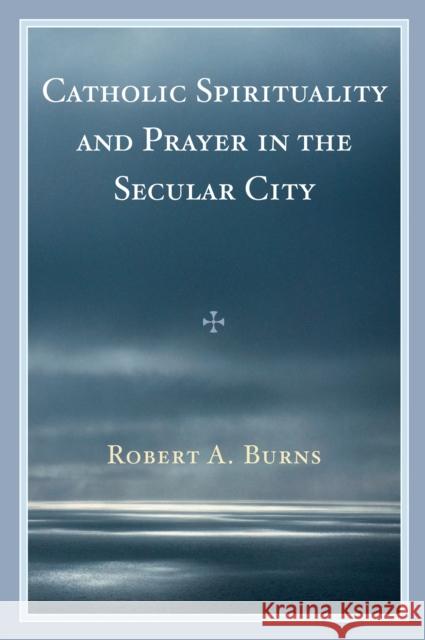 Catholic Spirituality and Prayer in the Secular City Robert Burns 9780761841289 University Press of America