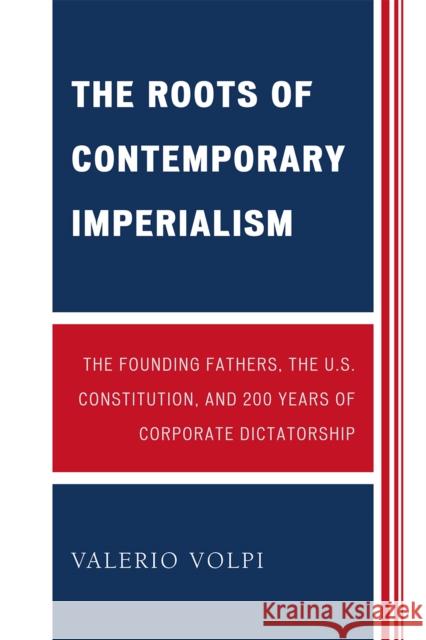 The Roots of Contemporary Imperialism: The Founding Fathers, the U.S. Constitution, and 200 Years of Corporate Dictatorship Volpi, Valerio 9780761846604 University Press of America