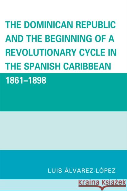 The Dominican Republic and the Beginning of a Revolutionary Cycle in the Spanish Caribbean: 1861-1898 Alvarez-Lopez, Luis 9780761847144 University Press of America