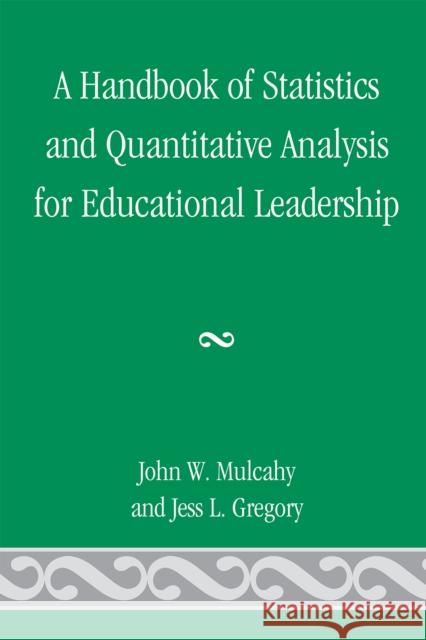 A Handbook of Statistics and Quantitative Analysis for Educational Leadership John W. Mulcahy Jess L. Gregory 9780761847632