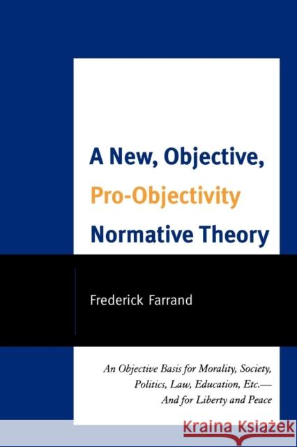A New, Objective, Pro-Objectivity Normative Theory: An Objective Basis for Morality, Society, Politics, Law, Education, Etc.-And for Liberty and Peace Farrand, Frederick 9780761852865 University Press of America