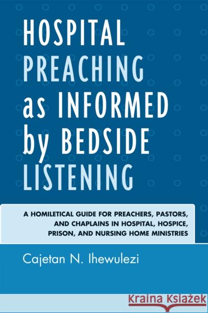 Hospital Preaching as Informed by Bedside Listening: A Homiletical Guide for Preachers, Pastors, and Chaplains in Hospital, Hospice, Prison, and Nursi Ihewulezi, Cajetan N. 9780761852926 University Press of America