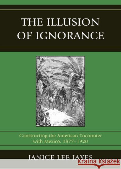 The Illusion of Ignorance: Constructing the American Encounter with Mexico, 1877-1920 Jayes, Janice Lee 9780761853541 0