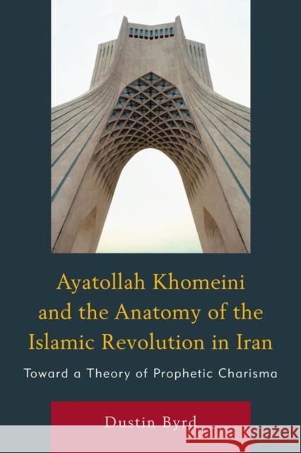 Ayatollah Khomeini and The Anatomy of the Islamic Revolution in Iran: Toward a Theory of Prophetic Charisma Byrd, Dustin J. 9780761854852 University Press of America
