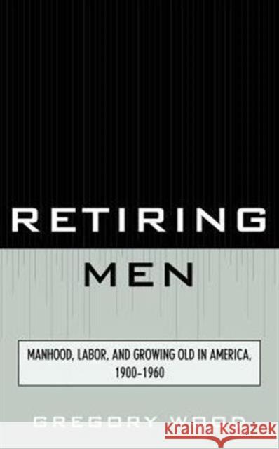 Retiring Men: Manhood, Labor, and Growing Old in America, 1900-1960 Wood, Gregory 9780761856795