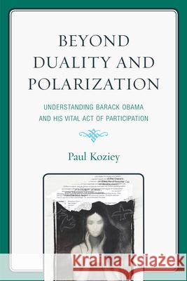 Beyond Duality and Polarization: Understanding Barack Obama and His Vital Act of Participation Koziey, Paul 9780761856955 University Press of America