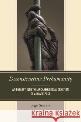 Deconstructing Prehumanity: An Enquiry into the Archaeological Creation of a Black Past Serrano, Jorge 9780761863571 University Press of America