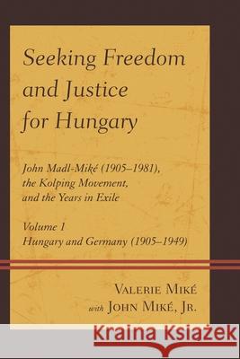 Seeking Freedom and Justice for Hungary: John Madl-Miké (1905-1981), the Kolping Movement, and the Years in Exile, Volume 1, Hungary and Germany (1905 Valerie Miké 9780761865643