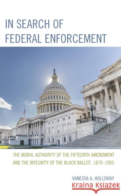In Search of Federal Enforcement: The Moral Authority of the Fifteenth Amendment and the Integrity of the Black Ballot, 1870-1965 Holloway, Vanessa A. 9780761865766 University Press of America