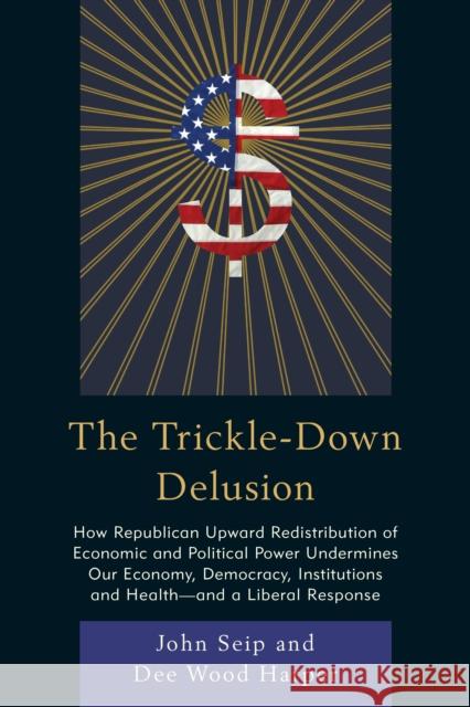 The Trickle-Down Delusion: How Republican Upward Redistribution of Economic and Political Power Undermines Our Economy, Democracy, Institutions a John Seip Dee Wood, Jr. Harper 9780761866978 Upa