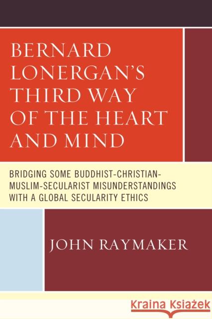 Bernard Lonergan's Third Way of the Heart and Mind: Bridging Some Buddhist-Christian-Muslim-Secularist Misunderstandings with a Global Secularity Ethi Raymaker, John 9780761868323