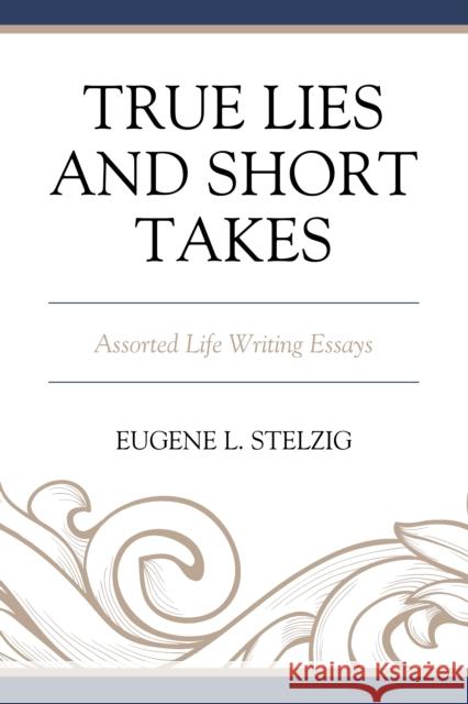 True Lies and Short Takes: Assorted Life Writing Essays Eugene L. Stelzig 9780761873266