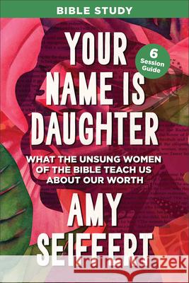 Your Name Is Daughter Bible Study: What the Unsung Women of the Bible Teach Us about Our Worth Amy Seiffert 9780764244919 Bethany House Publishers