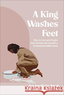 A King Washes Feet: How to Love and Forgive Your Friends and Enemies--An Illustrated Bible Study Jessica Claire Bond Fr Rob Galea Kris Vallotton 9780764245312 Bethany House Publishers
