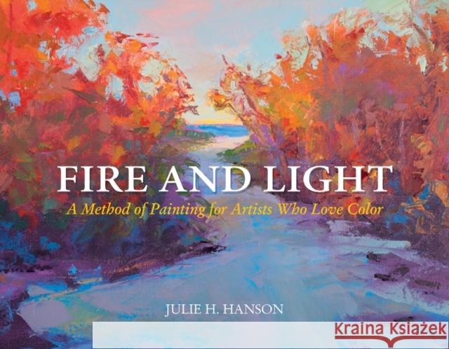 Fire and Light: A Method of Painting for Artists Who Love Color Julie Hanson 9780764352171