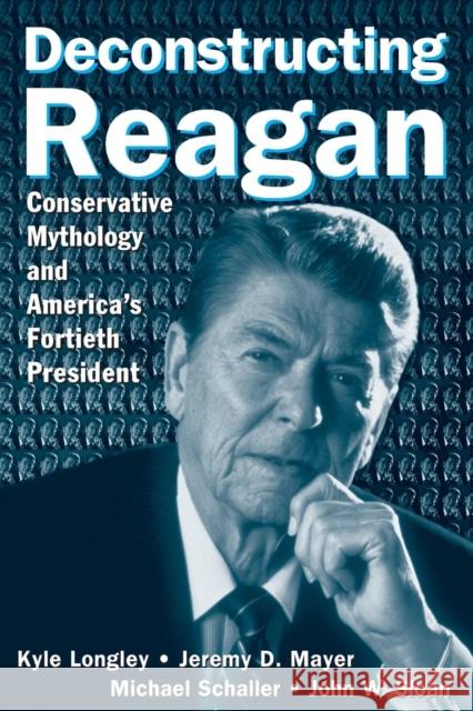 Deconstructing Reagan: Conservative Mythology and America's Fortieth President : Conservative Mythology and America's Fortieth President Kyle Longley Jeremy D. Mayer Michael Schaller 9780765615916 M.E. Sharpe