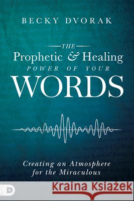 The Prophetic and Healing Power of Your Words: Creating an Atmosphere for the Miraculous Becky Dvorak 9780768443295