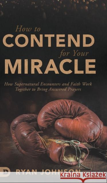 How to Contend for Your Miracle: How Supernatural Encounters and Faith Work Together to Bring Answered Prayers Ryan Johnson 9780768451603