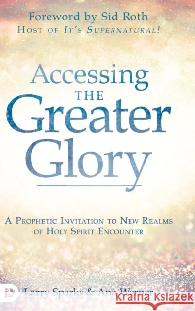 Accessing the Greater Glory: A Prophetic Invitation to New Realms of Holy Spirit Encounter Larry Sparks, Ana Werner, Sid Roth 9780768452969 Destiny Image Incorporated