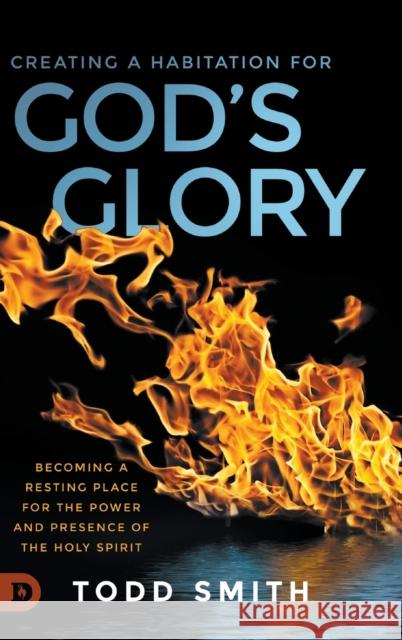 Creating a Habitation for God's Glory: Becoming a Resting Place for the Power and Presence of the Holy Spirit Todd Smith 9780768454116