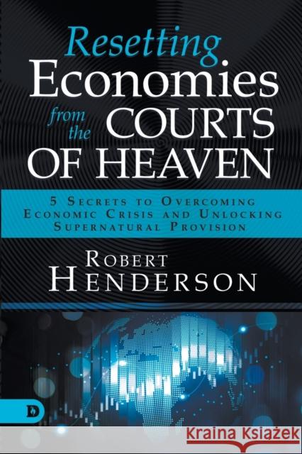 Resetting Economies from the Courts of Heaven: 5 Secrets to Overcoming Economic Crisis and Unlocking Supernatural Provision Robert Henderson 9780768457032 Destiny Image Incorporated