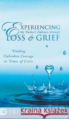 Experiencing the Father's Embrace Through Loss and Grief: Finding Unbroken Courage in Times of Crisis Trisha Frost, Dave Toyne, Kris Toyne 9780768458008 Destiny Image Incorporated