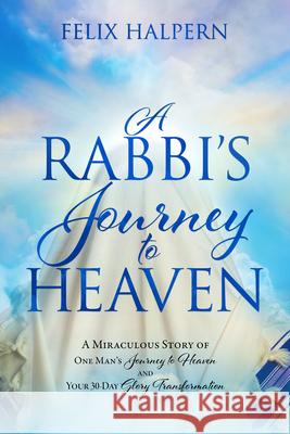 A Rabbi's Journey to Heaven: A Miraculous Story of One Man's Journey to Heaven and Your 30-Day Glory Transformation Felix Halpern 9780768461442 It's Supernatural!