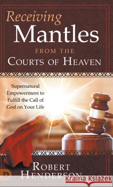 Receiving Mantles from the Courts of Heaven: Supernatural Empowerment to Fulfill the Call of God on Your Life Robert Henderson 9780768463330