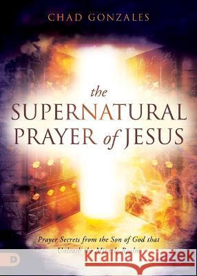The Supernatural Prayer of Jesus: Prayer Secrets from the Son of God That Unleash the Miracle Realm Chad Gonzales 9780768463804