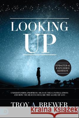Looking Up (Updated & Expanded Edition): Understanding Prophetic Signs in the Constellations and How the Heavens Declare the Glory of God Troy Brewer 9780768471953 Destiny Image Incorporated