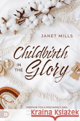 Childbirth in the Glory: Prepare for a Pregnancy and Delivery Filled with the Peace, Presence, and Power of God Janet Mills 9780768474299 Destiny Image Incorporated
