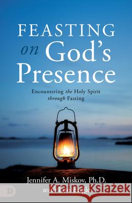 Feasting on God's Presence: 40 Days of Encountering the Holy Spirit Through Fasting Jennifer A. Miskov Lou Engle 9780768480412