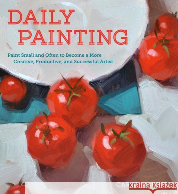 Daily Painting: Paint Small and Often to Become a More Creative, Productive, and Successful Artist Marine, Carol 9780770435332 Watson-Guptill Publications